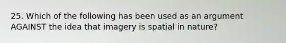 25. Which of the following has been used as an argument AGAINST the idea that imagery is spatial in nature?