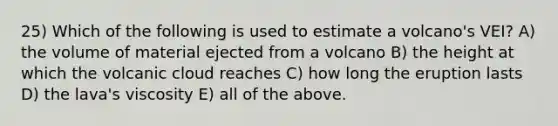 25) Which of the following is used to estimate a volcano's VEI? A) the volume of material ejected from a volcano B) the height at which the volcanic cloud reaches C) how long the eruption lasts D) the lava's viscosity E) all of the above.