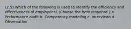 (2.5) Which of the following is used to identify the efficiency and effectiveness of employees? (Choose the best response.) a. Performance audit b. Competency modeling c. Interviews d. Observation