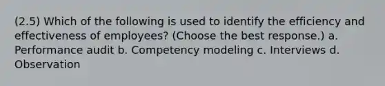 (2.5) Which of the following is used to identify the efficiency and effectiveness of employees? (Choose the best response.) a. Performance audit b. Competency modeling c. Interviews d. Observation