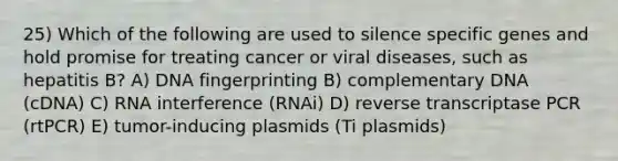 25) Which of the following are used to silence specific genes and hold promise for treating cancer or viral diseases, such as hepatitis B? A) <a href='https://www.questionai.com/knowledge/kAxD8GcgQM-dna-fingerprinting' class='anchor-knowledge'>dna fingerprinting</a> B) complementary DNA (cDNA) C) RNA interference (RNAi) D) reverse transcriptase PCR (rtPCR) E) tumor-inducing plasmids (Ti plasmids)