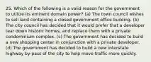 25. Which of the following is a valid reason for the government to utilize its eminent domain power? (a) The town council wishes to sell land containing a closed government office building. (b) The city council has decided that it would prefer that a developer tear down historic homes, and replace them with a private condominium complex. (c) The government has decided to build a new shopping center in conjunction with a private developer. (d) The government has decided to build a new interstate highway by-pass of the city to help move traffic more quickly.