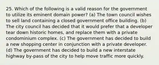 25. Which of the following is a valid reason for the government to utilize its eminent domain power? (a) The town council wishes to sell land containing a closed government office building. (b) The city council has decided that it would prefer that a developer tear down historic homes, and replace them with a private condominium complex. (c) The government has decided to build a new shopping center in conjunction with a private developer. (d) The government has decided to build a new interstate highway by-pass of the city to help move traffic more quickly.