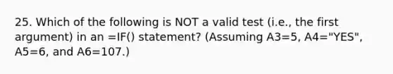 25. Which of the following is NOT a valid test (i.e., the first argument) in an =IF() statement? (Assuming A3=5, A4="YES", A5=6, and A6=107.)