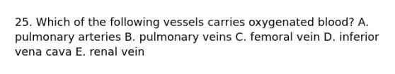 25. Which of the following vessels carries oxygenated blood? A. pulmonary arteries B. pulmonary veins C. femoral vein D. inferior vena cava E. renal vein