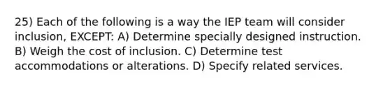 25) Each of the following is a way the IEP team will consider inclusion, EXCEPT: A) Determine specially designed instruction. B) Weigh the cost of inclusion. C) Determine test accommodations or alterations. D) Specify related services.