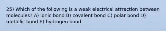 25) Which of the following is a weak electrical attraction between molecules? A) ionic bond B) covalent bond C) polar bond D) metallic bond E) hydrogen bond