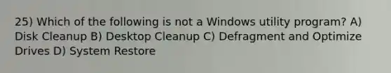 25) Which of the following is not a Windows utility program? A) Disk Cleanup B) Desktop Cleanup C) Defragment and Optimize Drives D) System Restore