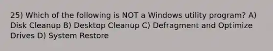 25) Which of the following is NOT a Windows utility program? A) Disk Cleanup B) Desktop Cleanup C) Defragment and Optimize Drives D) System Restore