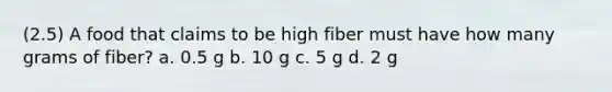 (2.5) A food that claims to be high fiber must have how many grams of fiber? a. 0.5 g b. 10 g c. 5 g d. 2 g