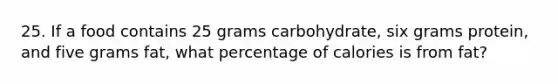 25. If a food contains 25 grams carbohydrate, six grams protein, and five grams fat, what percentage of calories is from fat?