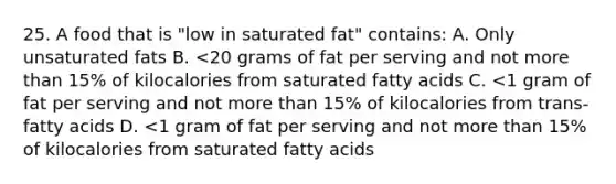 25. A food that is "low in saturated fat" contains: A. Only unsaturated fats B. <20 grams of fat per serving and not more than 15% of kilocalories from saturated fatty acids C. <1 gram of fat per serving and not more than 15% of kilocalories from trans-fatty acids D. <1 gram of fat per serving and not more than 15% of kilocalories from saturated fatty acids