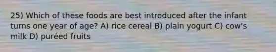 25) Which of these foods are best introduced after the infant turns one year of age? A) rice cereal B) plain yogurt C) cow's milk D) puréed fruits