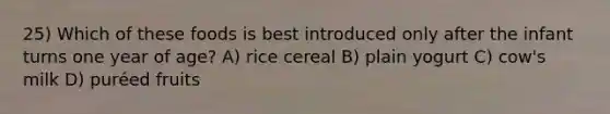 25) Which of these foods is best introduced only after the infant turns one year of age? A) rice cereal B) plain yogurt C) cow's milk D) puréed fruits