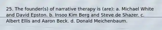 25. The founder(s) of narrative therapy is (are): a. Michael White and David Epston. b. Insoo Kim Berg and Steve de Shazer. c. Albert Ellis and Aaron Beck. d. Donald Meichenbaum.