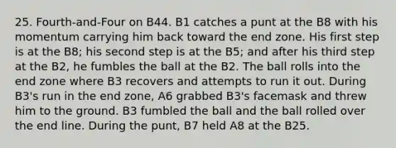 25. Fourth-and-Four on B44. B1 catches a punt at the B8 with his momentum carrying him back toward the end zone. His first step is at the B8; his second step is at the B5; and after his third step at the B2, he fumbles the ball at the B2. The ball rolls into the end zone where B3 recovers and attempts to run it out. During B3's run in the end zone, A6 grabbed B3's facemask and threw him to the ground. B3 fumbled the ball and the ball rolled over the end line. During the punt, B7 held A8 at the B25.