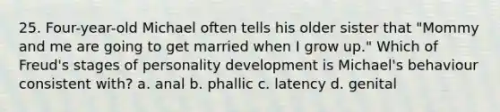 25. Four-year-old Michael often tells his older sister that "Mommy and me are going to get married when I grow up." Which of Freud's stages of <a href='https://www.questionai.com/knowledge/k5Ty9IjIgW-personality-development' class='anchor-knowledge'>personality development</a> is Michael's behaviour consistent with? a. anal b. phallic c. latency d. genital