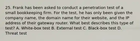 25. Frank has been asked to conduct a penetration test of a small bookkeeping firm. For the test, he has only been given the company name, the domain name for their website, and the IP address of their gateway router. What best describes this type of test? A. White-box test B. External test C. Black-box test D. Threat test