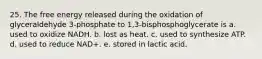 25. The free energy released during the oxidation of glyceraldehyde 3-phosphate to 1,3-bisphosphoglycerate is a. used to oxidize NADH. b. lost as heat. c. used to synthesize ATP. d. used to reduce NAD+. e. stored in lactic acid.