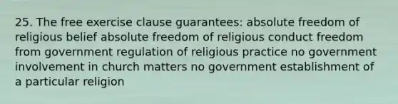 25. The free exercise clause guarantees: absolute freedom of religious belief absolute freedom of religious conduct freedom from government regulation of religious practice no government involvement in church matters no government establishment of a particular religion