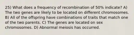 25) What does a frequency of recombination of 50% indicate? A) The two genes are likely to be located on different chromosomes. B) All of the offspring have combinations of traits that match one of the two parents. C) The genes are located on sex chromosomes. D) Abnormal meiosis has occurred.