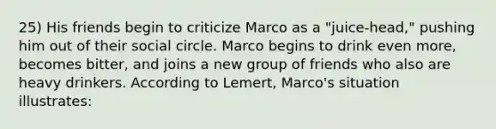 25) His friends begin to criticize Marco as a "juice-head," pushing him out of their social circle. Marco begins to drink even more, becomes bitter, and joins a new group of friends who also are heavy drinkers. According to Lemert, Marco's situation illustrates: