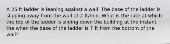 A 25 ft ladder is leaning against a wall. The base of the ladder is slipping away from the wall at 2 ft/min. What is the rate at which the top of the ladder is sliding down the building at the instant the when the base of the ladder is 7 ft from the bottom of the wall?