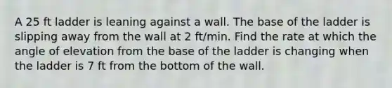 A 25 ft ladder is leaning against a wall. The base of the ladder is slipping away from the wall at 2 ft/min. Find the rate at which the angle of elevation from the base of the ladder is changing when the ladder is 7 ft from the bottom of the wall.