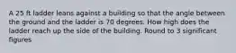 A 25 ft ladder leans against a building so that the angle between the ground and the ladder is 70 degrees. How high does the ladder reach up the side of the building. Round to 3 significant figures