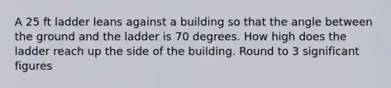 A 25 ft ladder leans against a building so that the angle between the ground and the ladder is 70 degrees. How high does the ladder reach up the side of the building. Round to 3 significant figures