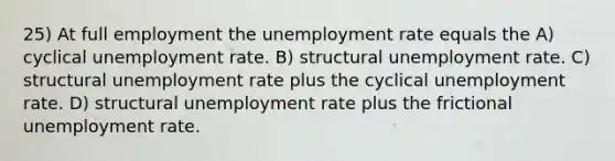 25) At full employment the unemployment rate equals the A) cyclical unemployment rate. B) structural unemployment rate. C) structural unemployment rate plus the cyclical unemployment rate. D) structural unemployment rate plus the frictional unemployment rate.