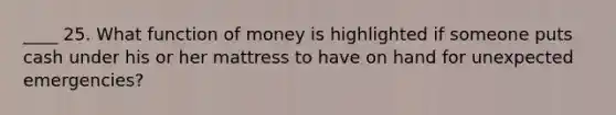 ____ 25. What function of money is highlighted if someone puts cash under his or her mattress to have on hand for unexpected emergencies?