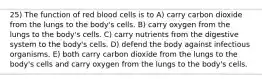 25) The function of red blood cells is to A) carry carbon dioxide from the lungs to the body's cells. B) carry oxygen from the lungs to the body's cells. C) carry nutrients from the digestive system to the body's cells. D) defend the body against infectious organisms. E) both carry carbon dioxide from the lungs to the body's cells and carry oxygen from the lungs to the body's cells.