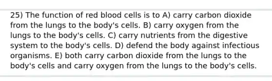 25) The function of red blood cells is to A) carry carbon dioxide from the lungs to the body's cells. B) carry oxygen from the lungs to the body's cells. C) carry nutrients from the digestive system to the body's cells. D) defend the body against infectious organisms. E) both carry carbon dioxide from the lungs to the body's cells and carry oxygen from the lungs to the body's cells.