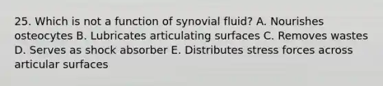 25. Which is not a function of synovial fluid? A. Nourishes osteocytes B. Lubricates articulating surfaces C. Removes wastes D. Serves as shock absorber E. Distributes stress forces across articular surfaces