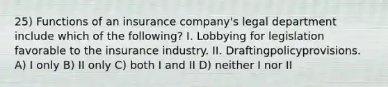 25) Functions of an insurance company's legal department include which of the following? I. Lobbying for legislation favorable to the insurance industry. II. Draftingpolicyprovisions. A) I only B) II only C) both I and II D) neither I nor II