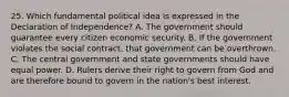 25. Which fundamental political idea is expressed in the Declaration of Independence? A. The government should guarantee every citizen economic security. B. If the government violates the social contract, that government can be overthrown. C. The central government and state governments should have equal power. D. Rulers derive their right to govern from God and are therefore bound to govern in the nation's best interest.