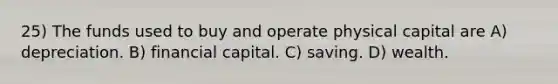 25) The funds used to buy and operate physical capital are A) depreciation. B) financial capital. C) saving. D) wealth.