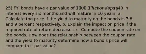 25) FYI bonds have a par value of 1000. The bonds pay40 in interest every six months and will mature in 10 years. a. Calculate the price if the yield to maturity on the bonds is 7 8 and 9 percent respectively. b. Explain the impact on price if the required rate of return decreases. c. Compute the coupon rate on the bonds. How does the relationship between the coupon rate and the yield to maturity determine how a bond's price will compare to it par value?