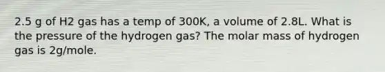 2.5 g of H2 gas has a temp of 300K, a volume of 2.8L. What is the pressure of the hydrogen gas? The molar mass of hydrogen gas is 2g/mole.