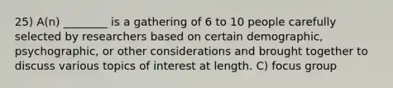 25) A(n) ________ is a gathering of 6 to 10 people carefully selected by researchers based on certain demographic, psychographic, or other considerations and brought together to discuss various topics of interest at length. C) focus group