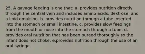 25. A gavage feeding is one that: a. provides nutrition directly through the central vein and includes amino acids, dextrose, and a lipid emulsion. b. provides nutrition through a tube inserted into the stomach or small intestine. c. provides slow feedings from the mouth or nose into the stomach through a tube. d. provides oral nutrition that has been pureed thoroughly so the infant does not choke. e.provides nutrition through the use of an oral syringe.