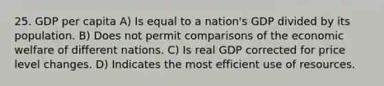 25. GDP per capita A) Is equal to a nation's GDP divided by its population. B) Does not permit comparisons of the economic welfare of different nations. C) Is real GDP corrected for price level changes. D) Indicates the most efficient use of resources.