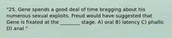 "25. Gene spends a good deal of time bragging about his numerous sexual exploits. Freud would have suggested that Gene is fixated at the ________ stage. A) oral B) latency C) phallic D) anal "