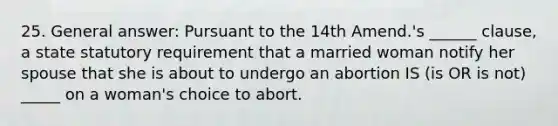 25. General answer: Pursuant to the 14th Amend.'s ______ clause, a state statutory requirement that a married woman notify her spouse that she is about to undergo an abortion IS (is OR is not) _____ on a woman's choice to abort.