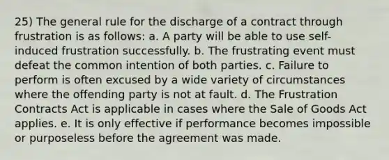 25) The general rule for the discharge of a contract through frustration is as follows: a. A party will be able to use self-induced frustration successfully. b. The frustrating event must defeat the common intention of both parties. c. Failure to perform is often excused by a wide variety of circumstances where the offending party is not at fault. d. The Frustration Contracts Act is applicable in cases where the Sale of Goods Act applies. e. It is only effective if performance becomes impossible or purposeless before the agreement was made.