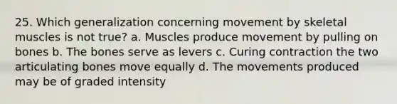 25. Which generalization concerning movement by skeletal muscles is not true? a. Muscles produce movement by pulling on bones b. The bones serve as levers c. Curing contraction the two articulating bones move equally d. The movements produced may be of graded intensity