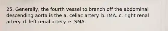 25. Generally, the fourth vessel to branch off the abdominal descending aorta is the a. celiac artery. b. IMA. c. right renal artery. d. left renal artery. e. SMA.