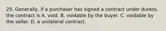 25. Generally, if a purchaser has signed a contract under duress, the contract is A. void. B. voidable by the buyer. C. voidable by the seller. D. a unilateral contract.