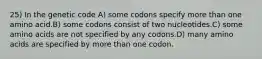 25) In the genetic code A) some codons specify more than one amino acid.B) some codons consist of two nucleotides.C) some amino acids are not specified by any codons.D) many amino acids are specified by more than one codon.